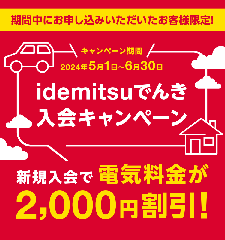 期間中にお申し込みいただいたお客様限定！
                            idemitsuでんき入会キャンペーン
                            新規入会で電気料金が2,000円割引！
                            キャンペーン期間 2024年5月1日～6月30日