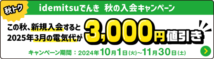 
								秋トク idemitsuでんき 秋の入会キャンペーン
								この秋、新規入会すると 2025年3月の電気代が3,000円値引き
								キャンペーン期間：2024年10月1日(火)～11月30日(土)
							