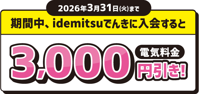 
							2026年3月31日(火)まで
							期間中、idemitsuでんきに入会すると 電気料金 3,000円引き！
						