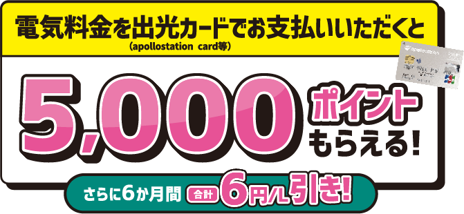 
							電気料金を出光カード(apollostation card等) でお支払いいただくと 5,000ポイントもらえる！
							さらに6ヶ月間合計6円/L引き！
						