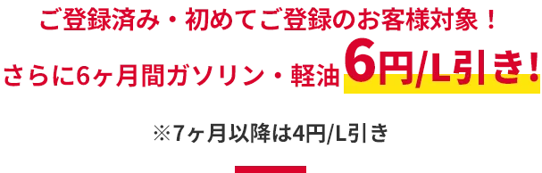 ご登録済み・初めてご登録のお客様対象！
													さらに6ヶ月間ガソリン・軽油6円/L引き!
													※7ヶ月以降は4円/L引き