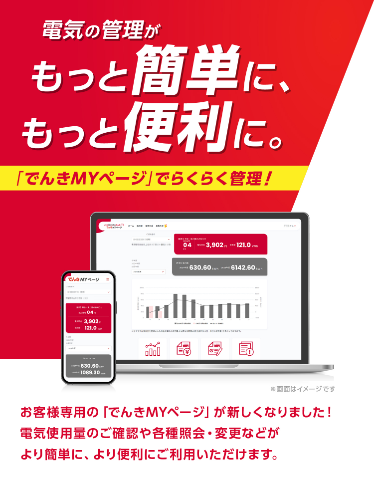 
									電気の管理がもっと簡単に、もっと便利に。
									「でんきMYページ」でらくらく管理！
									お客様専用の「でんきMYページ」が新しくなりました！
									電気使用量のご確認や各種照会・変更などが
									より簡単に、より便利にご利用いただけます。
									