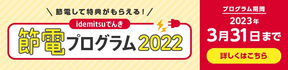 節電して特典がもらえる！
					idemitsuでんき節電プログラム2022
					プログラム期間 2023年3月31日まで
					詳しくはこちら
					