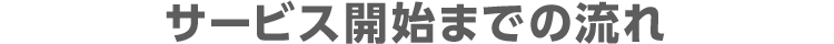 サービス開始までの流れ